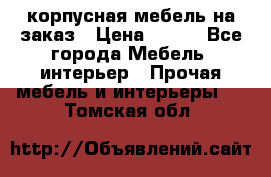 корпусная мебель на заказ › Цена ­ 100 - Все города Мебель, интерьер » Прочая мебель и интерьеры   . Томская обл.